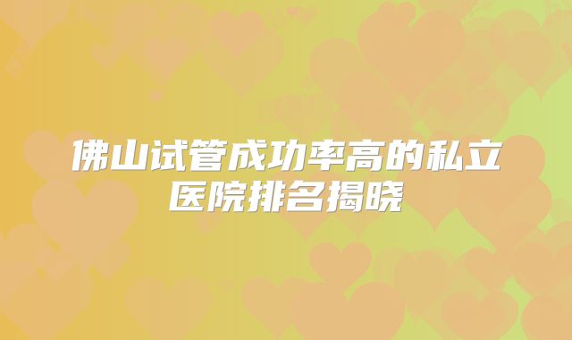 佛山试管成功率高的私立医院排名揭晓