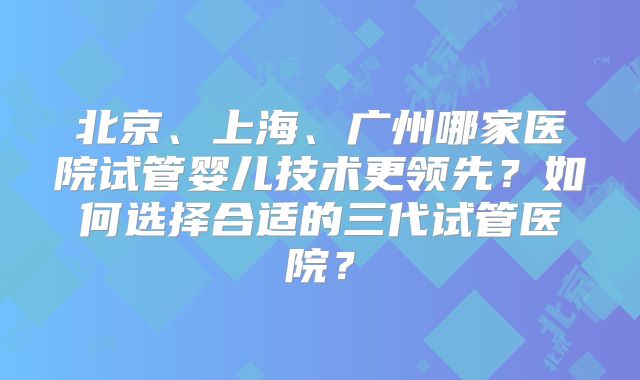 北京、上海、广州哪家医院试管婴儿技术更领先？如何选择合适的三代试管医院？