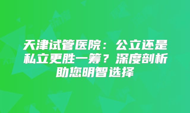 天津试管医院：公立还是私立更胜一筹？深度剖析助您明智选择
