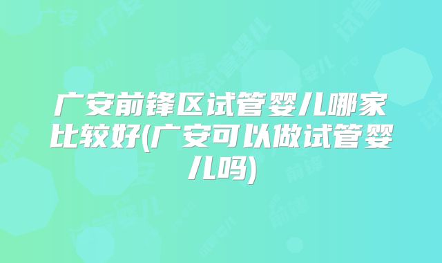 广安前锋区试管婴儿哪家比较好(广安可以做试管婴儿吗)