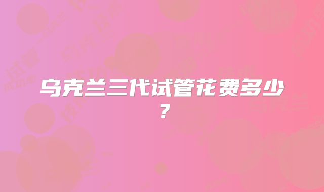 乌克兰三代试管花费多少？