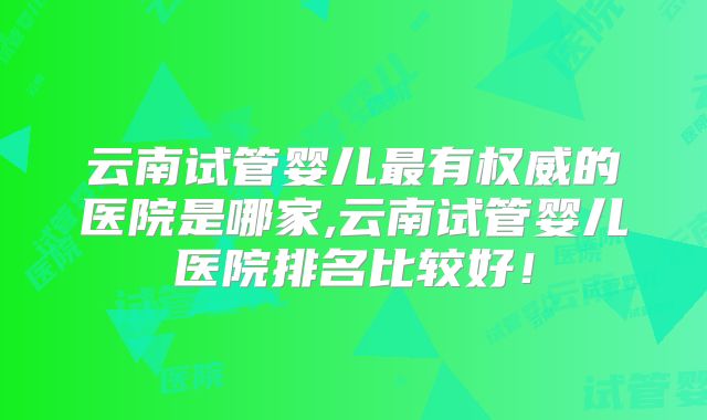 云南试管婴儿最有权威的医院是哪家,云南试管婴儿医院排名比较好!