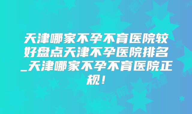 天津哪家不孕不育医院较好盘点天津不孕医院排名_天津哪家不孕不育医院正规！