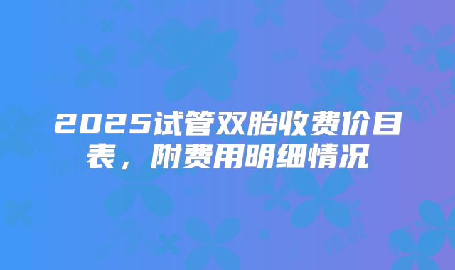 2025试管双胎收费价目表，附费用明细情况