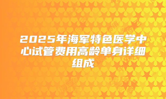 2025年海军特色医学中心试管费用高龄单身详细组成
