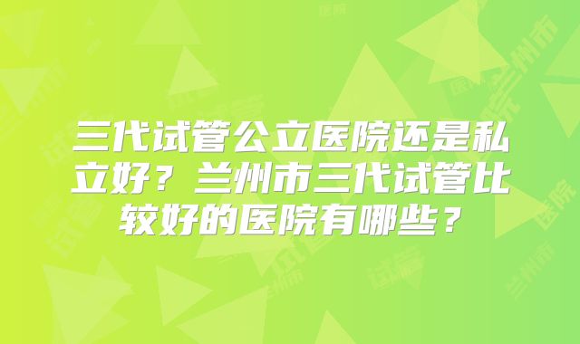 三代试管公立医院还是私立好？兰州市三代试管比较好的医院有哪些？