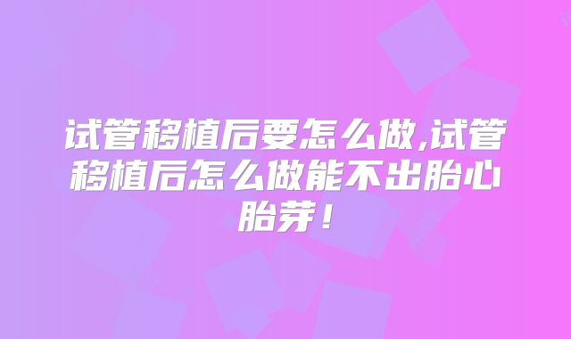 试管移植后要怎么做,试管移植后怎么做能不出胎心胎芽！