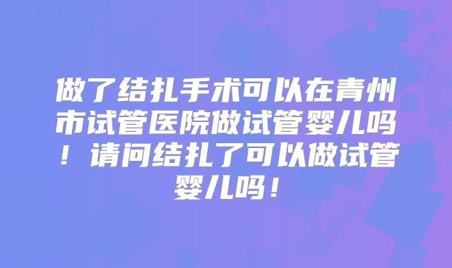 做了结扎手术可以在青州市试管医院做试管婴儿吗！请问结扎了可以做试管婴儿吗！