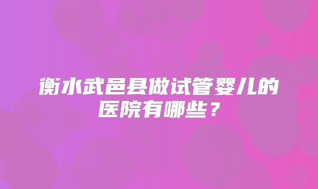 衡水武邑县做试管婴儿的医院有哪些?