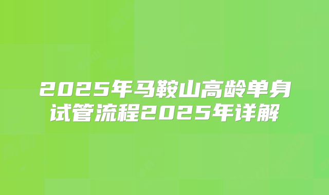 2025年马鞍山高龄单身试管流程2025年详解