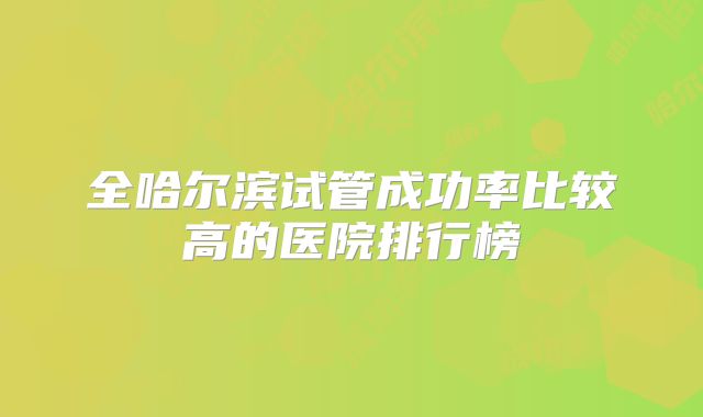 全哈尔滨试管成功率比较高的医院排行榜