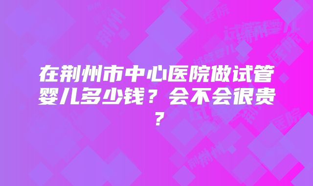 在荆州市中心医院做试管婴儿多少钱？会不会很贵？