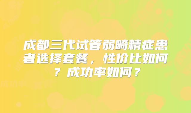 成都三代试管弱畸精症患者选择套餐，性价比如何？成功率如何？
