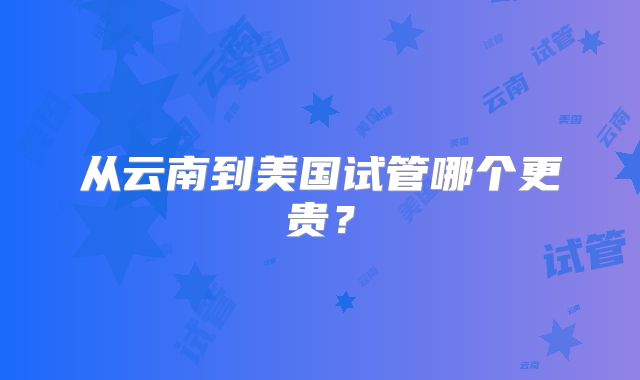 从云南到美国试管哪个更贵?
