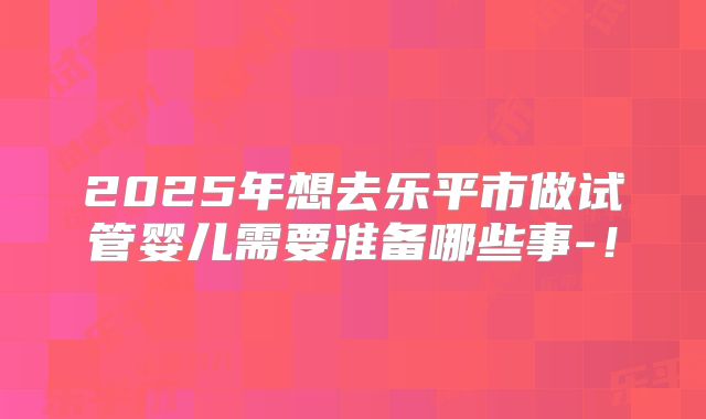 2025年想去乐平市做试管婴儿需要准备哪些事-!