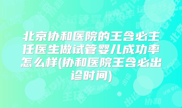 北京协和医院的王含必主任医生做试管婴儿成功率怎么样(协和医院王含必出诊时间)