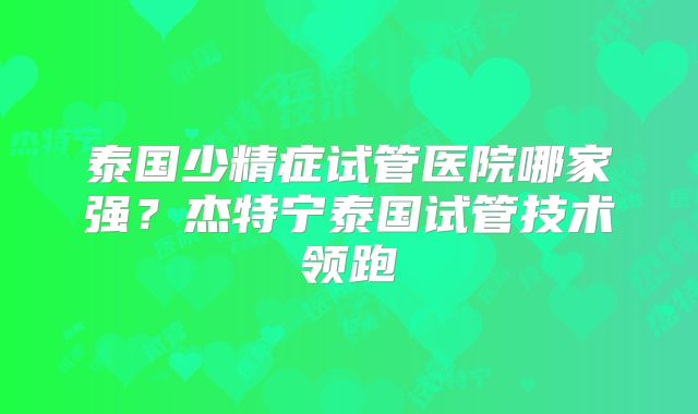 泰国少精症试管医院哪家强？杰特宁泰国试管技术领跑