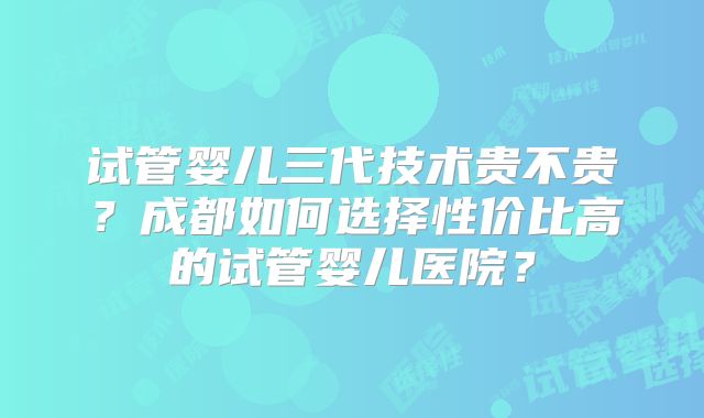 试管婴儿三代技术贵不贵？成都如何选择性价比高的试管婴儿医院？