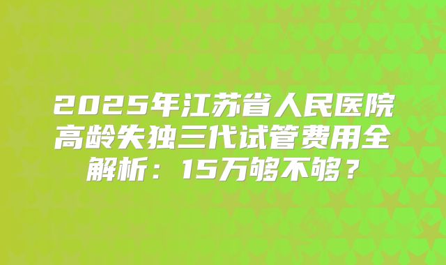2025年江苏省人民医院高龄失独三代试管费用全解析：15万够不够？