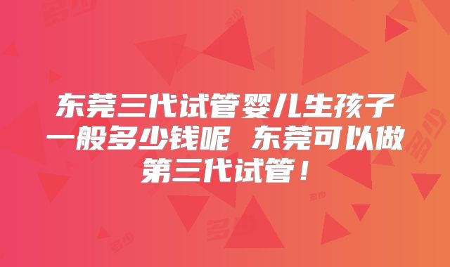 东莞三代试管婴儿生孩子一般多少钱呢 东莞可以做第三代试管！