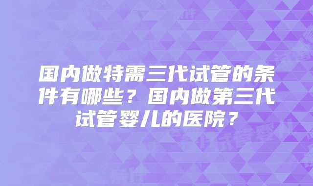 国内做特需三代试管的条件有哪些？国内做第三代试管婴儿的医院？