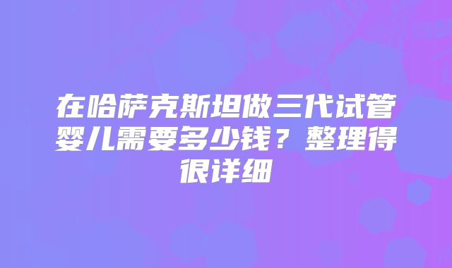 在哈萨克斯坦做三代试管婴儿需要多少钱？整理得很详细