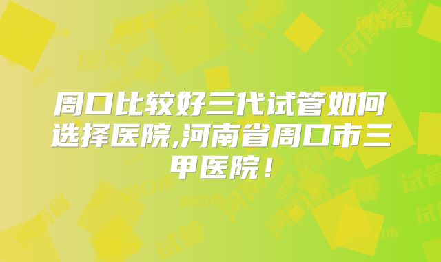 周口比较好三代试管如何选择医院,河南省周口市三甲医院！