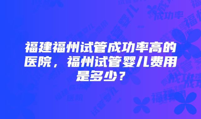 福建福州试管成功率高的医院，福州试管婴儿费用是多少？
