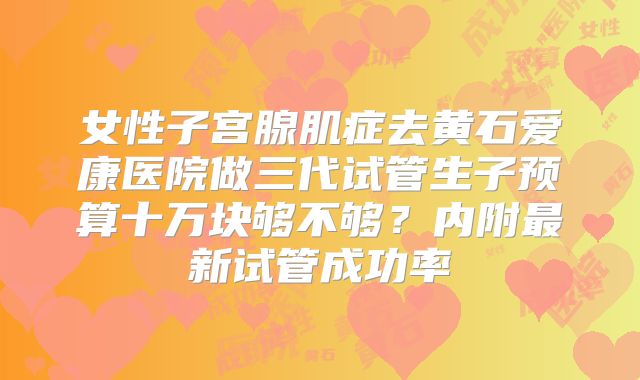 女性子宫腺肌症去黄石爱康医院做三代试管生子预算十万块够不够?内附最新试管成功率