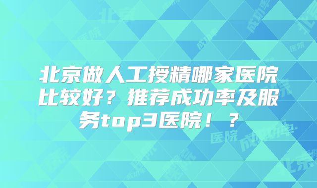 北京做人工授精哪家医院比较好？推荐成功率及服务top3医院！？