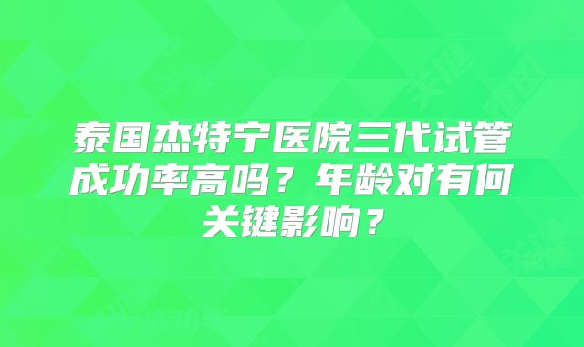泰国杰特宁医院三代试管成功率高吗?年龄对有何关键影响?