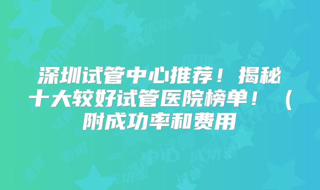 深圳试管中心推荐！揭秘十大较好试管医院榜单！（附成功率和费用