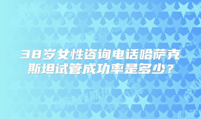 38岁女性咨询电话哈萨克斯坦试管成功率是多少？