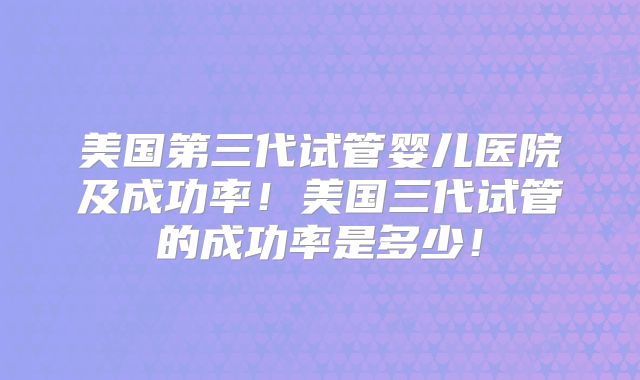 美国第三代试管婴儿医院及成功率！美国三代试管的成功率是多少！