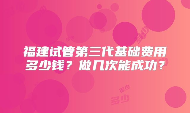 福建试管第三代基础费用多少钱?做几次能成功?