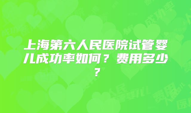 上海第六人民医院试管婴儿成功率如何？费用多少？