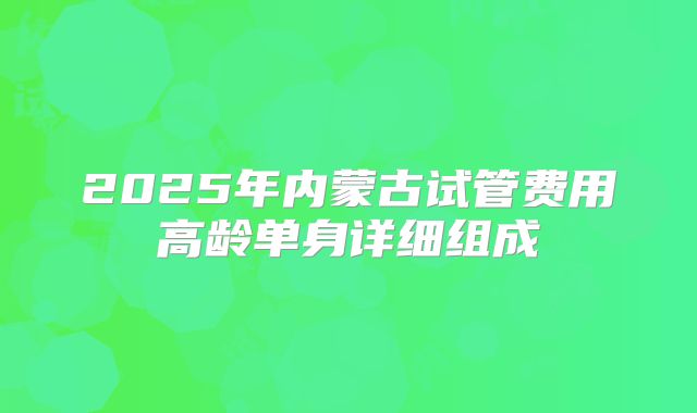 2025年内蒙古试管费用高龄单身详细组成