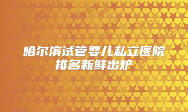 哈尔滨试管婴儿私立医院排名新鲜出炉