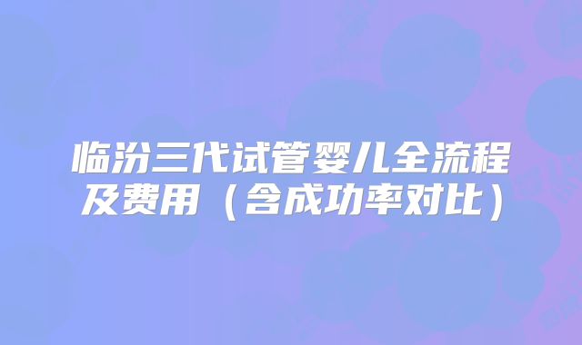 临汾三代试管婴儿全流程及费用（含成功率对比）