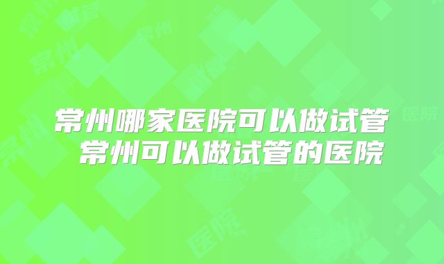 常州哪家医院可以做试管 常州可以做试管的医院