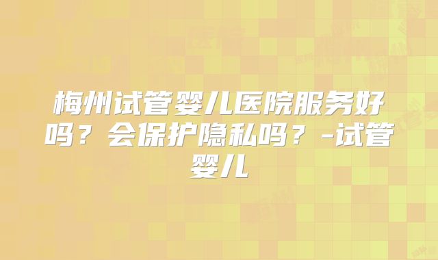 梅州试管婴儿医院服务好吗？会保护隐私吗？-试管婴儿