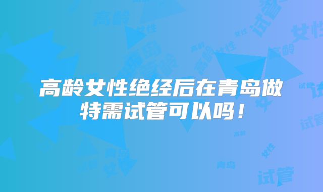 高龄女性绝经后在青岛做特需试管可以吗！