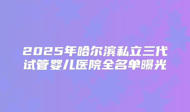 2025年哈尔滨私立三代试管婴儿医院全名单曝光