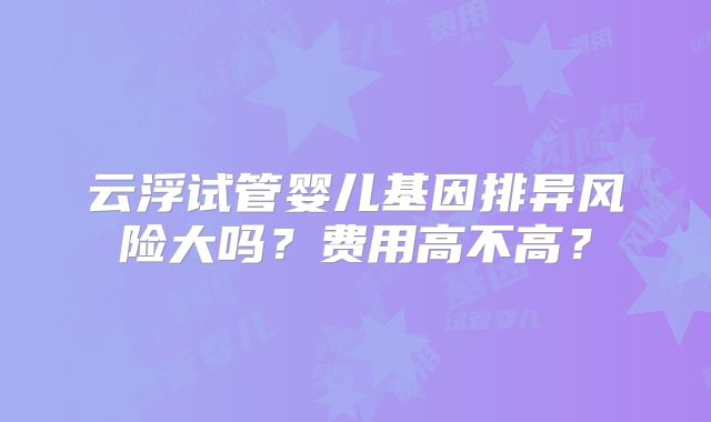 云浮试管婴儿基因排异风险大吗？费用高不高？