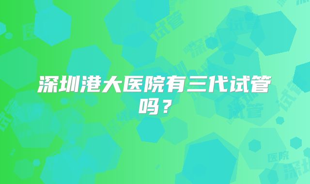 深圳港大医院有三代试管吗？