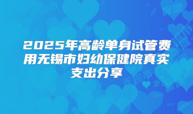 2025年高龄单身试管费用无锡市妇幼保健院真实支出分享