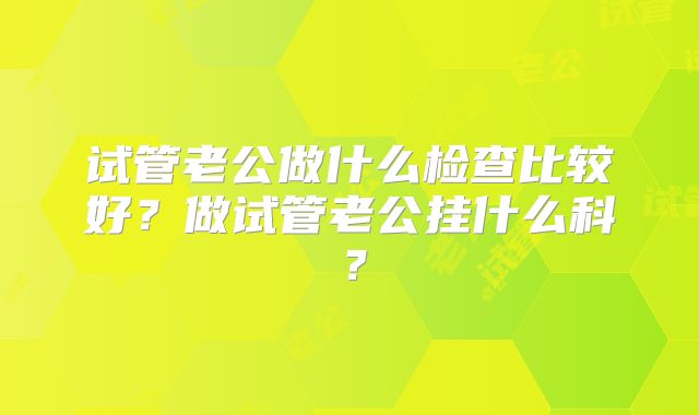 试管老公做什么检查比较好?做试管老公挂什么科?