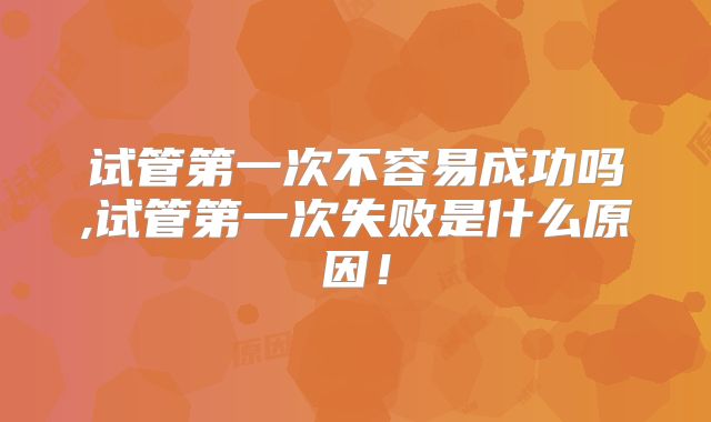 试管第一次不容易成功吗,试管第一次失败是什么原因！