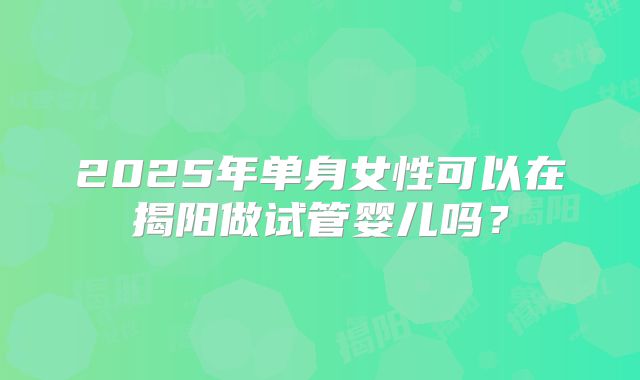 2025年单身女性可以在揭阳做试管婴儿吗？