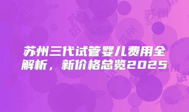 苏州三代试管婴儿费用全解析,新价格总览2025